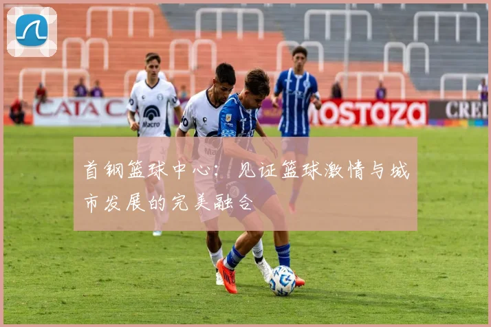 首钢篮球中心：见证篮球激情与城市发展的完美融合