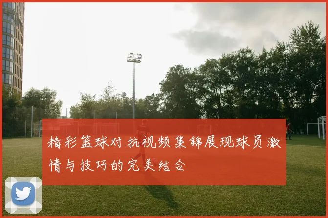 精彩篮球对抗视频集锦展现球员激情与技巧的完美结合