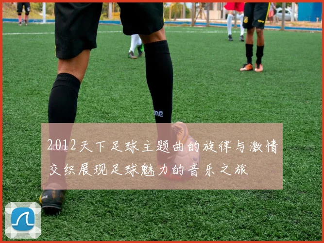 2012天下足球主题曲的旋律与激情交织展现足球魅力的音乐之旅